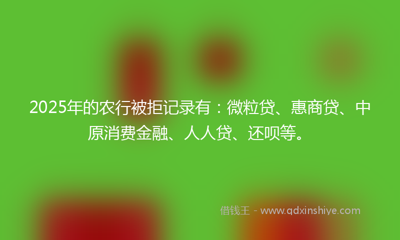 2025年的农行被拒记录有：微粒贷、惠商贷、中原消费金融、人人贷、还呗等。