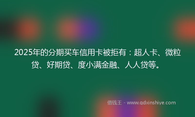 2025年的分期买车信用卡被拒有：超人卡、微粒贷、好期贷、度小满金融、人人贷等。