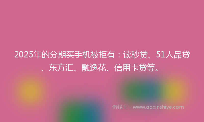 2025年的分期买手机被拒有：读秒贷、51人品贷、东方汇、融逸花、信用卡贷等。