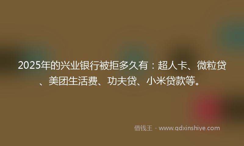 2025年的兴业银行被拒多久有：超人卡、微粒贷、美团生活费、功夫贷、小米贷款等。