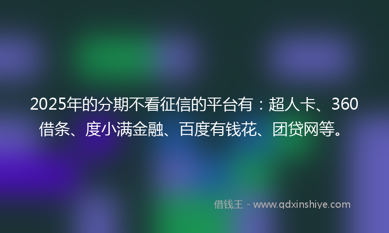 2025年的分期不看征信的平台有：超人卡、360借条、度小满金融、百度有钱花、团贷网等。