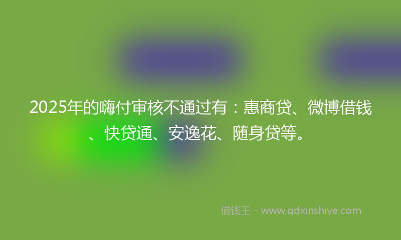 2025年的嗨付审核不通过有：惠商贷、微博借钱、快贷通、安逸花、随身贷等。
