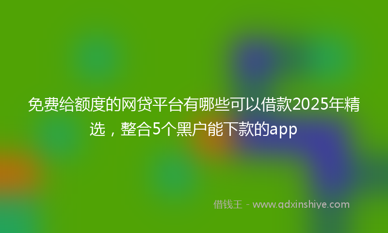 免费给额度的网贷平台有哪些可以借款2025年精选，整合5个黑户能下款的app