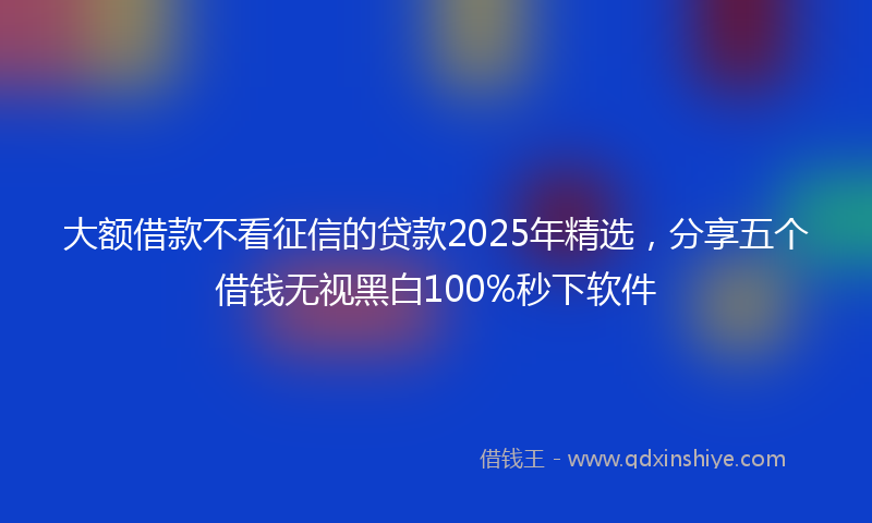 大额借款不看征信的贷款2025年精选，分享五个借钱无视黑白100%秒下软件