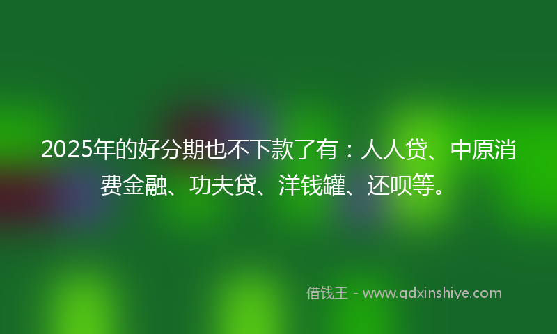 2025年的好分期也不下款了有：人人贷、中原消费金融、功夫贷、洋钱罐、还呗等。