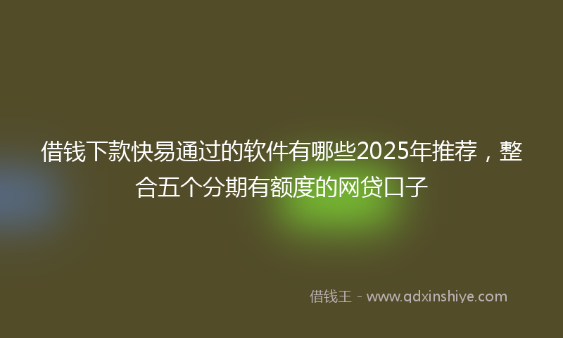 借钱下款快易通过的软件有哪些2025年推荐，整合五个分期有额度的网贷口子