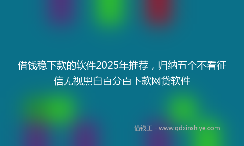 借钱稳下款的软件2025年推荐，归纳五个不看征信无视黑白百分百下款网贷软件