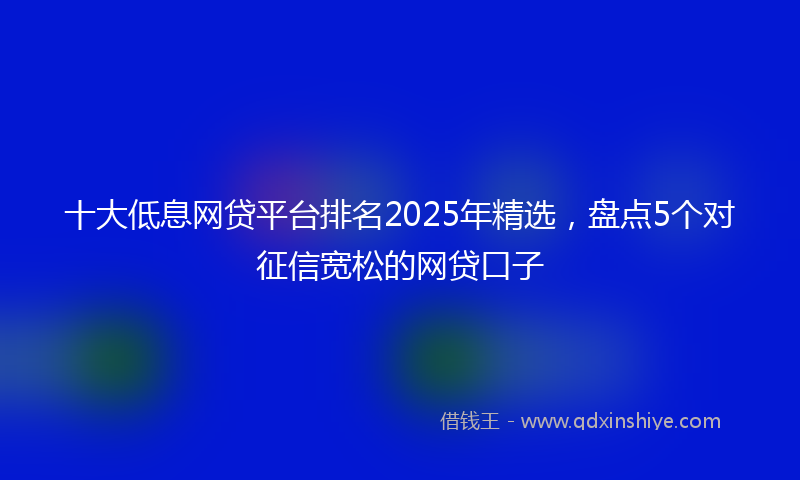 十大低息网贷平台排名2025年精选，盘点5个对征信宽松的网贷口子