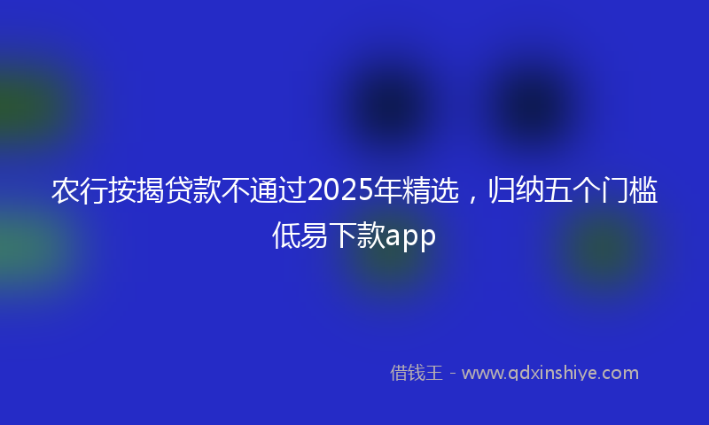 农行按揭贷款不通过2025年精选，归纳五个门槛低易下款app