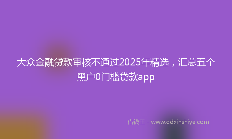 大众金融贷款审核不通过2025年精选，汇总五个黑户0门槛贷款app