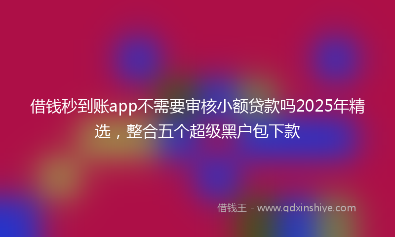 借钱秒到账app不需要审核小额贷款吗2025年精选，整合五个超级黑户包下款
