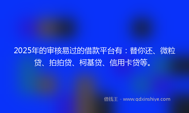 2025年的审核易过的借款平台有：替你还、微粒贷、拍拍贷、柯基贷、信用卡贷等。
