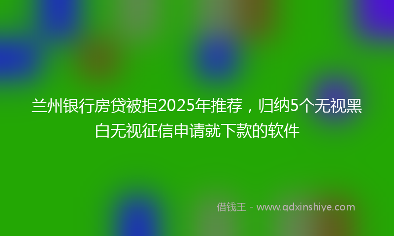 兰州银行房贷被拒2025年推荐，归纳5个无视黑白无视征信申请就下款的软件