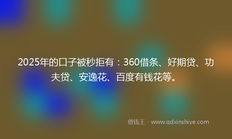 2025年的口子被秒拒有：360借条、好期贷、功夫贷、安逸花、百度有钱花等。
