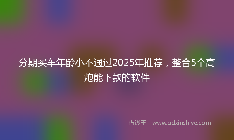 分期买车年龄小不通过2025年推荐，整合5个高炮能下款的软件