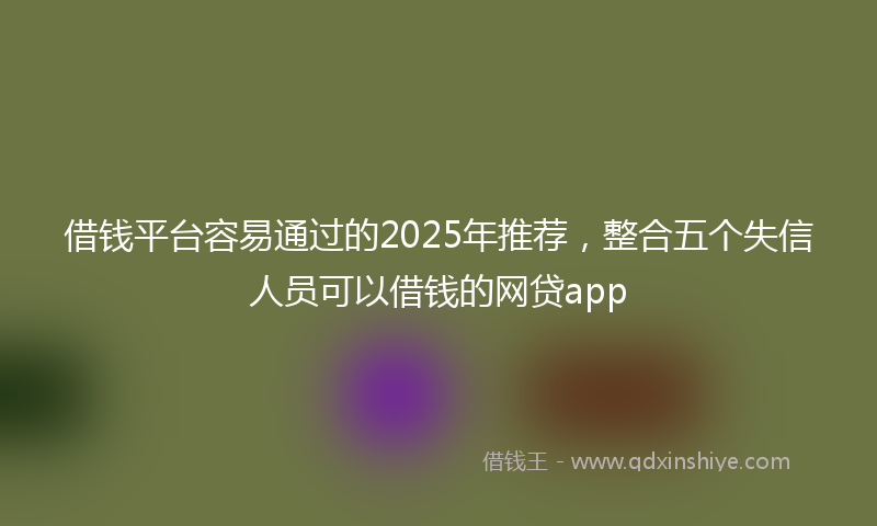 借钱平台容易通过的2025年推荐，整合五个失信人员可以借钱的网贷app