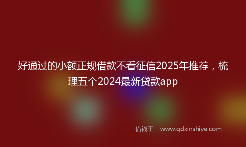 好通过的小额正规借款不看征信2025年推荐，梳理五个2024最新贷款app