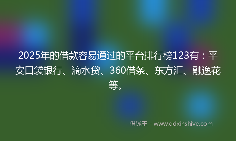 2025年的借款容易通过的平台排行榜123有：平安口袋银行、滴水贷、360借条、东方汇、融逸花等。