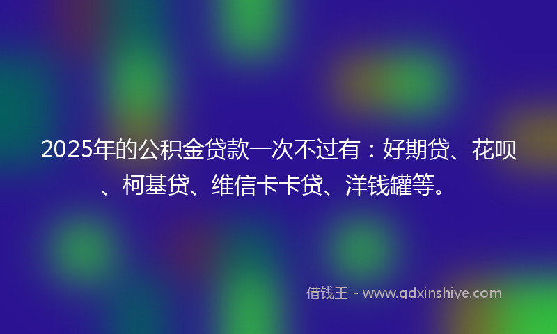 2025年的公积金贷款一次不过有：好期贷、花呗、柯基贷、维信卡卡贷、洋钱罐等。