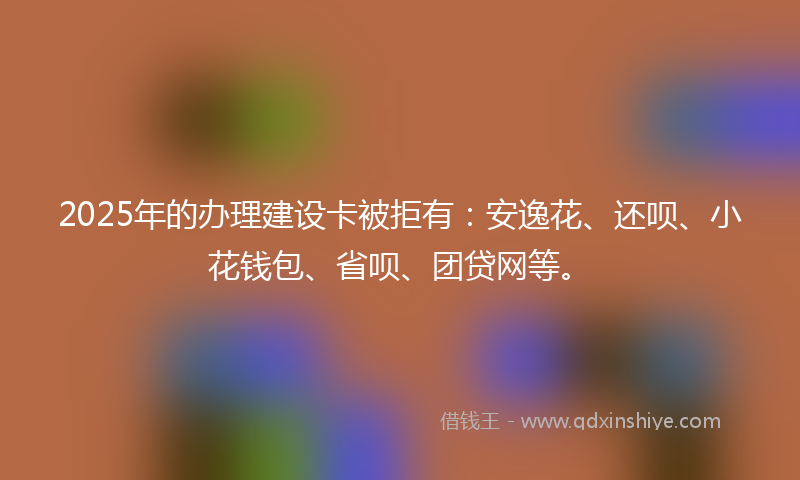 2025年的办理建设卡被拒有：安逸花、还呗、小花钱包、省呗、团贷网等。