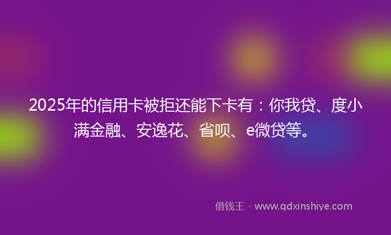 2025年的信用卡被拒还能下卡有：你我贷、度小满金融、安逸花、省呗、e微贷等。