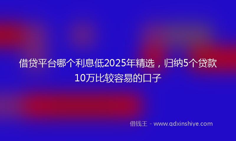 借贷平台哪个利息低2025年精选，归纳5个贷款10万比较容易的口子
