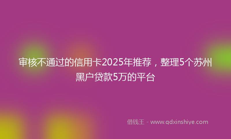 审核不通过的信用卡2025年推荐，整理5个苏州黑户贷款5万的平台