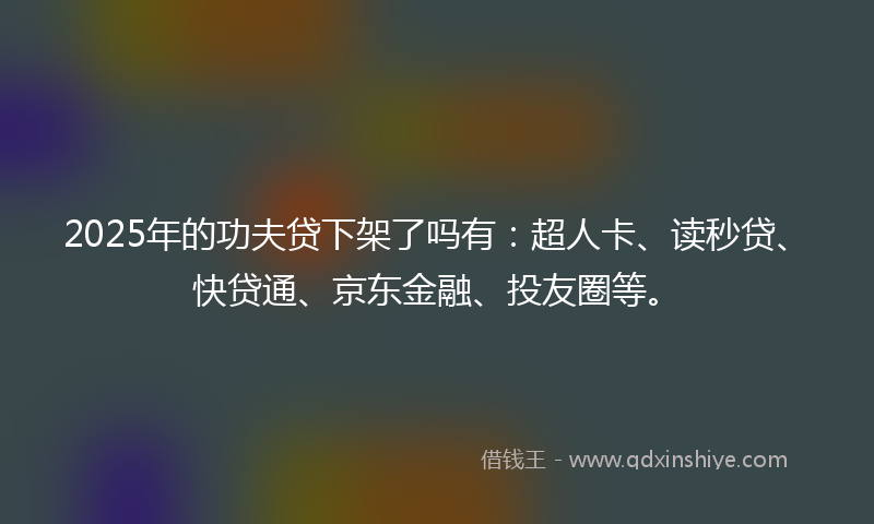 2025年的功夫贷下架了吗有：超人卡、读秒贷、快贷通、京东金融、投友圈等。