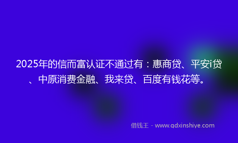 2025年的信而富认证不通过有：惠商贷、平安i贷、中原消费金融、我来贷、百度有钱花等。