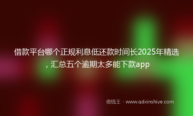 借款平台哪个正规利息低还款时间长2025年精选，汇总五个逾期太多能下款app