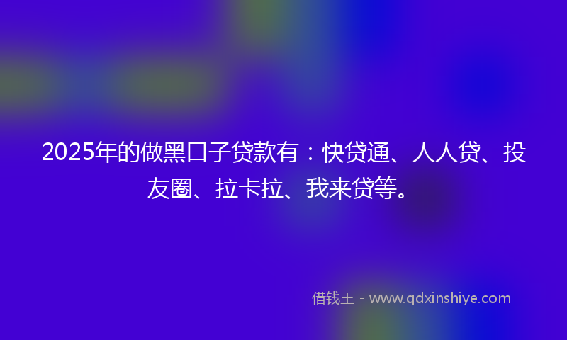 2025年的做黑口子贷款有：快贷通、人人贷、投友圈、拉卡拉、我来贷等。