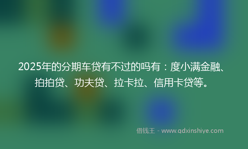 2025年的分期车贷有不过的吗有：度小满金融、拍拍贷、功夫贷、拉卡拉、信用卡贷等。