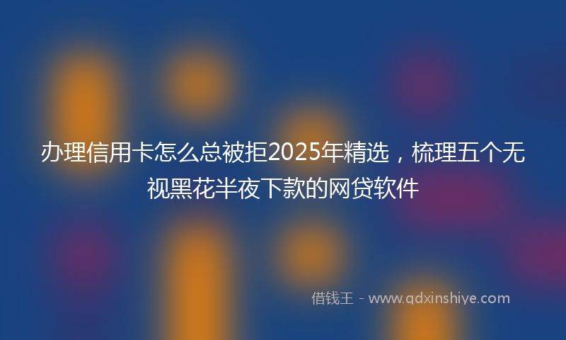 办理信用卡怎么总被拒2025年精选，梳理五个无视黑花半夜下款的网贷软件