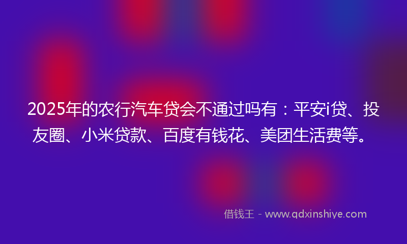 2025年的农行汽车贷会不通过吗有：平安i贷、投友圈、小米贷款、百度有钱花、美团生活费等。