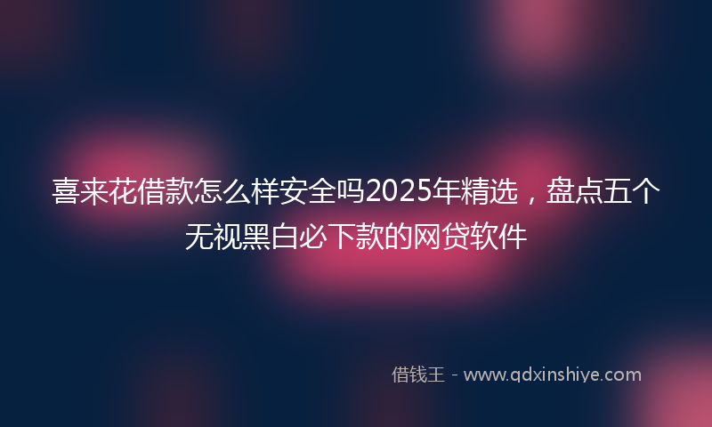 喜来花借款怎么样安全吗2025年精选，盘点五个无视黑白必下款的网贷软件
