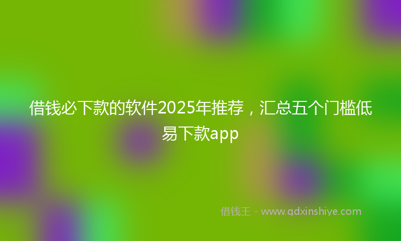 借钱必下款的软件2025年推荐，汇总五个门槛低易下款app
