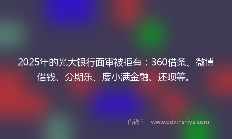 2025年的光大银行面审被拒有：360借条、微博借钱、分期乐、度小满金融、还呗等。