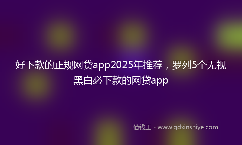 好下款的正规网贷app2025年推荐，罗列5个无视黑白必下款的网贷app