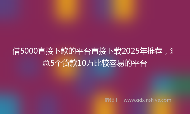 借5000直接下款的平台直接下载2025年推荐，汇总5个贷款10万比较容易的平台