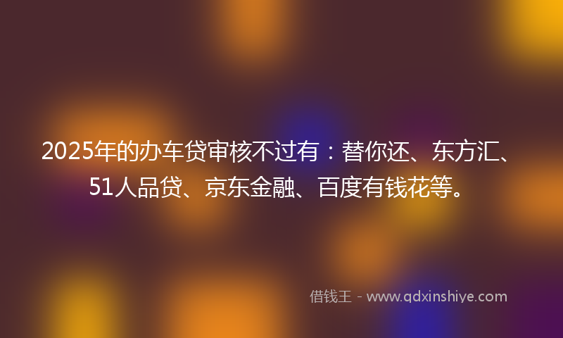 2025年的办车贷审核不过有：替你还、东方汇、51人品贷、京东金融、百度有钱花等。