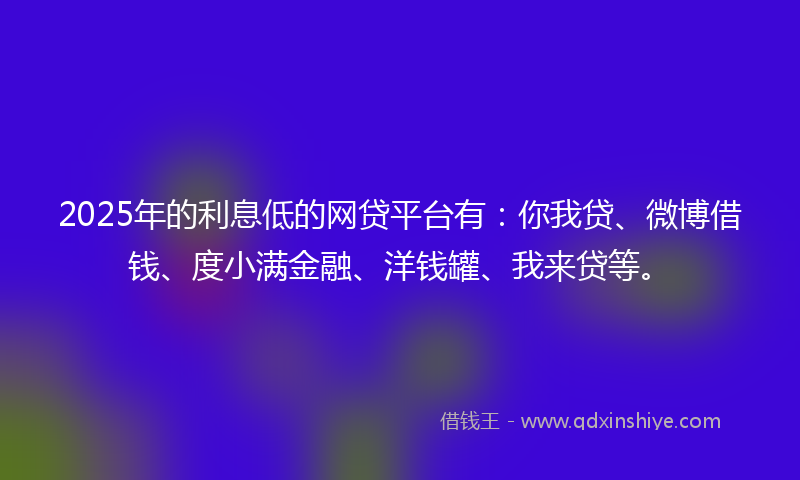 2025年的利息低的网贷平台有：你我贷、微博借钱、度小满金融、洋钱罐、我来贷等。