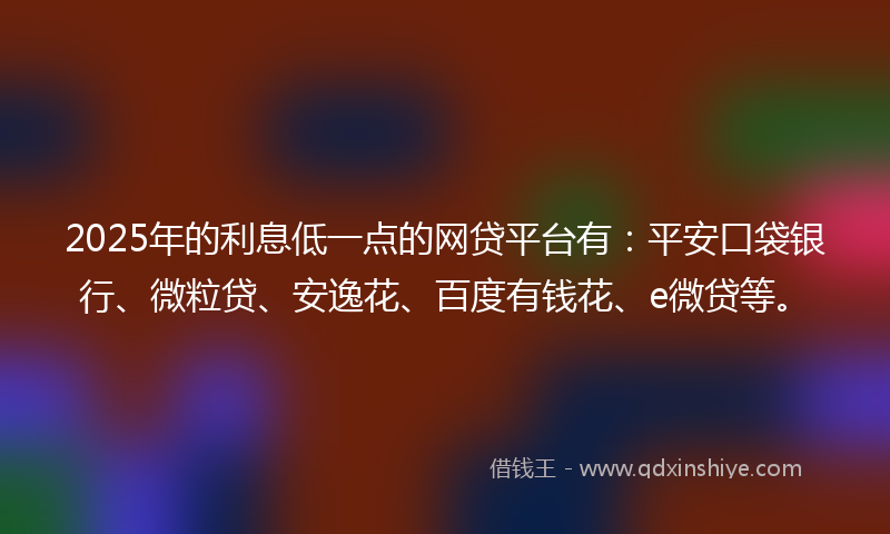 2025年的利息低一点的网贷平台有：平安口袋银行、微粒贷、安逸花、百度有钱花、e微贷等。