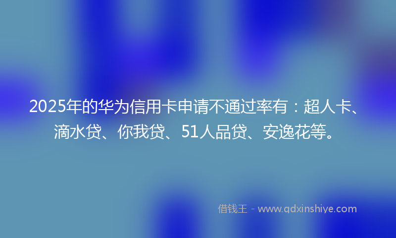 2025年的华为信用卡申请不通过率有：超人卡、滴水贷、你我贷、51人品贷、安逸花等。