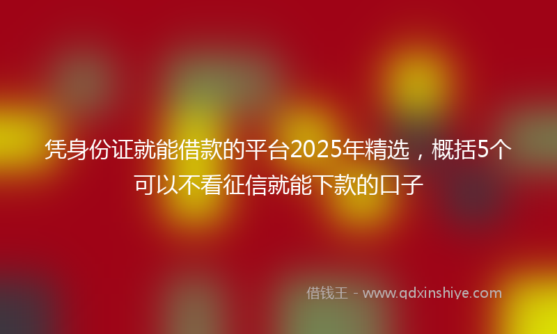 凭身份证就能借款的平台2025年精选，概括5个可以不看征信就能下款的口子