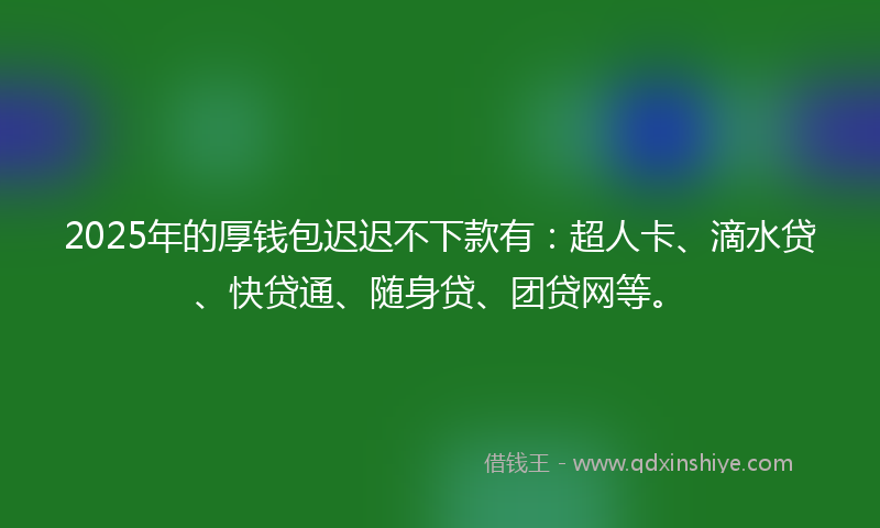 2025年的厚钱包迟迟不下款有：超人卡、滴水贷、快贷通、随身贷、团贷网等。