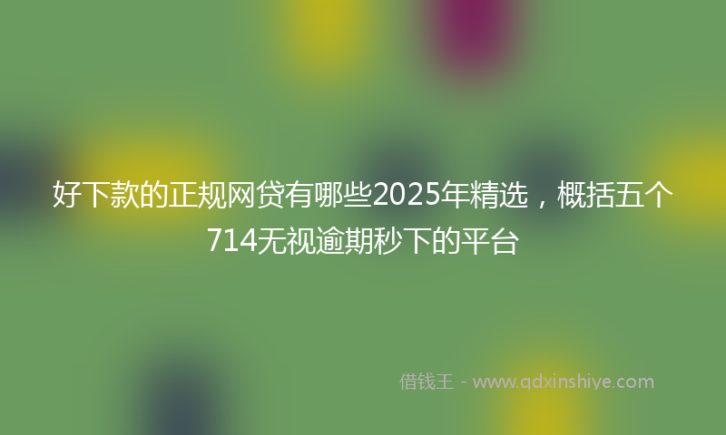 好下款的正规网贷有哪些2025年精选，概括五个714无视逾期秒下的平台