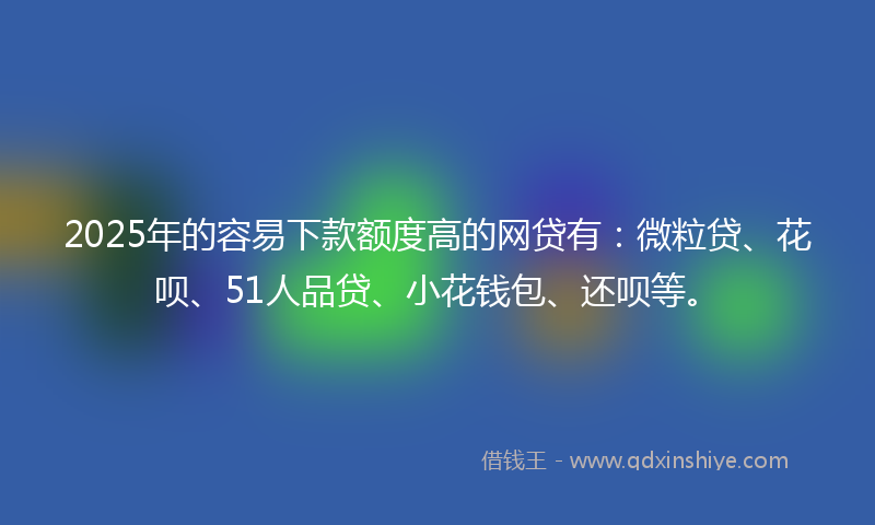 2025年的容易下款额度高的网贷有：微粒贷、花呗、51人品贷、小花钱包、还呗等。