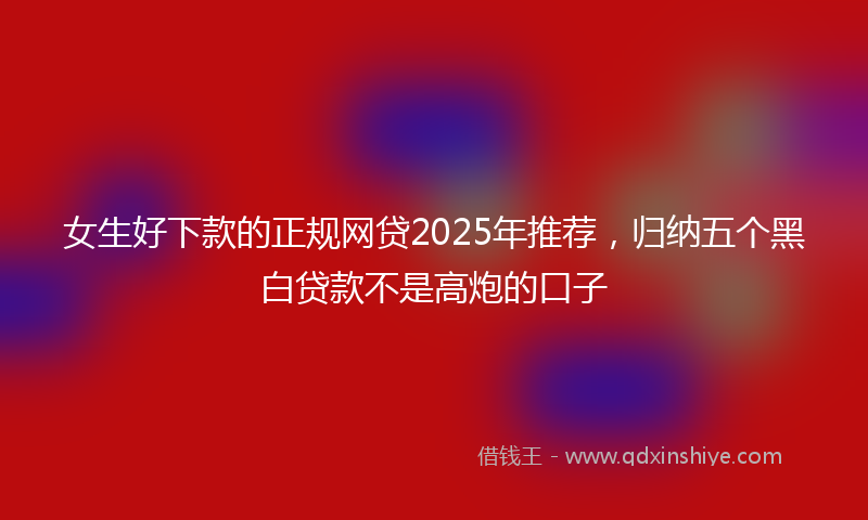 女生好下款的正规网贷2025年推荐，归纳五个黑白贷款不是高炮的口子