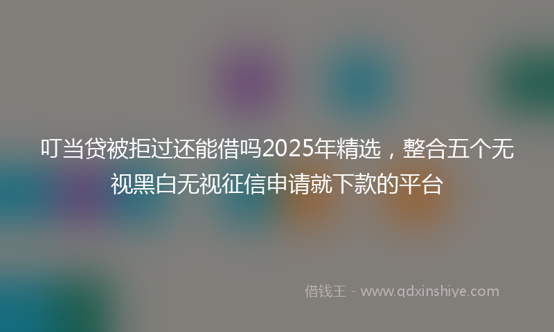 叮当贷被拒过还能借吗2025年精选，整合五个无视黑白无视征信申请就下款的平台