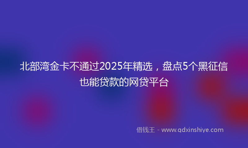 北部湾金卡不通过2025年精选，盘点5个黑征信也能贷款的网贷平台
